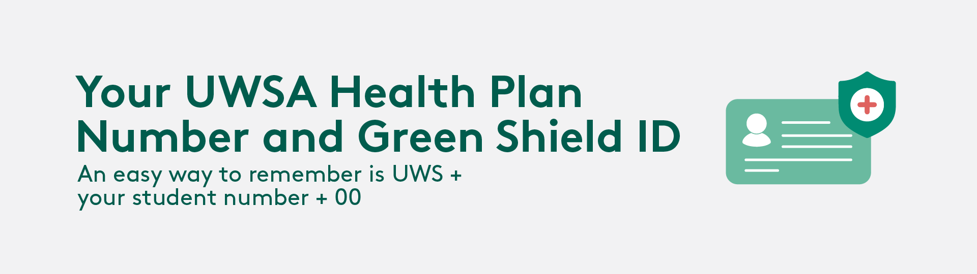 Your UWSA Health Plan Number and Green Shield ID. An easy way to remember is UWSA+your student number + 00
